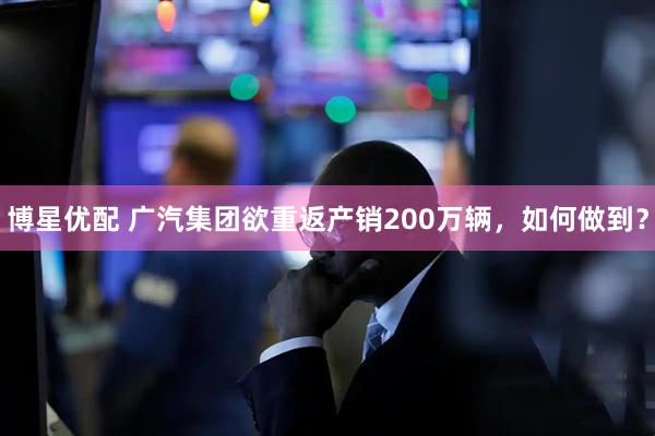 博星优配 广汽集团欲重返产销200万辆，如何做到？