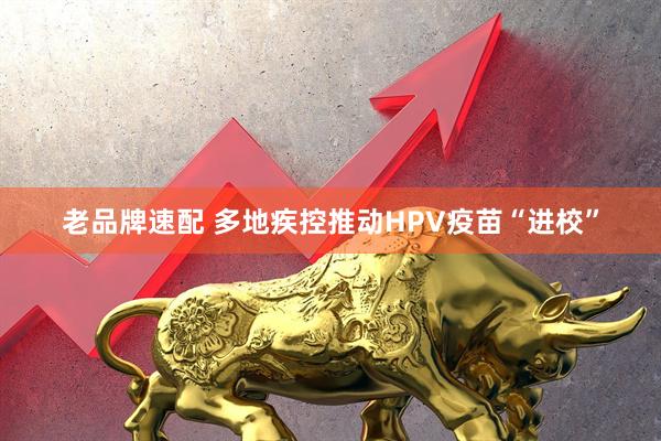老品牌速配 多地疾控推动HPV疫苗“进校”