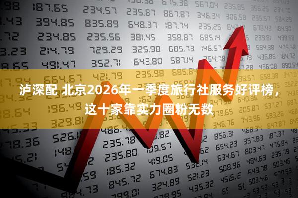 泸深配 北京2026年一季度旅行社服务好评榜，这十家靠实力圈粉无数