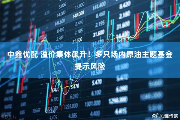 中鑫优配 溢价集体飙升！多只场内原油主题基金提示风险