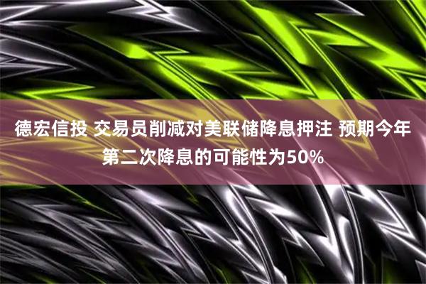 德宏信投 交易员削减对美联储降息押注 预期今年第二次降息的可能性为50%