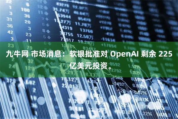 九牛网 市场消息：软银批准对 OpenAI 剩余 225 亿美元投资。