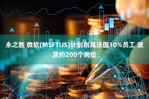 永之胜 微软(MSFTUS)计划削减法国10%员工 波及约200个岗位