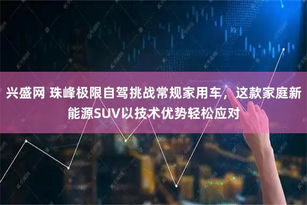 兴盛网 珠峰极限自驾挑战常规家用车，这款家庭新能源SUV以技术优势轻松应对
