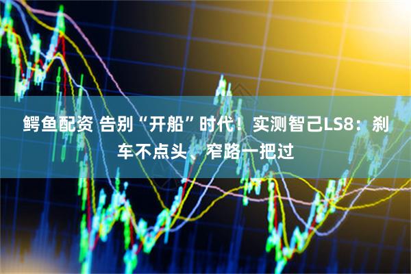 鳄鱼配资 告别“开船”时代！实测智己LS8：刹车不点头、窄路一把过