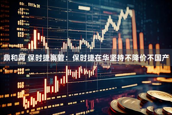 鼎和网 保时捷高管：保时捷在华坚持不降价不国产