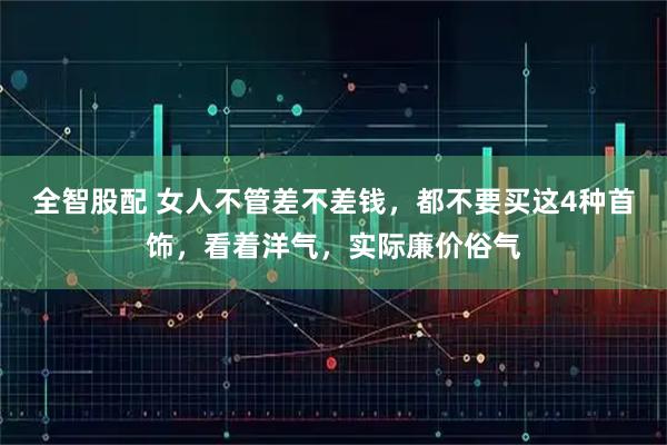 全智股配 女人不管差不差钱，都不要买这4种首饰，看着洋气，实际廉价俗气